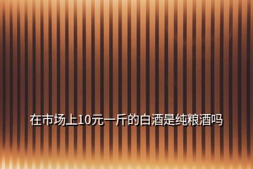 在市场上10元一斤的白酒是纯粮酒吗