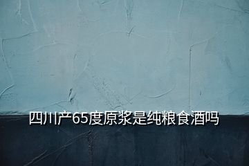 四川产65度原浆是纯粮食酒吗