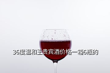 36度温和王贵宾酒价格一箱6瓶的