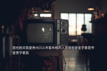 我也姓邓我是贵州兴义市鲁布格的人我祖祖是金字辈我爷是贵字辈我