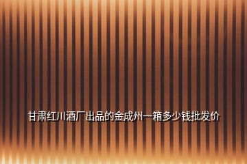 甘肃红川酒厂出品的金成州一箱多少钱批发价