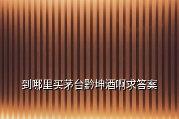 到哪里买茅台黔坤酒啊求答案