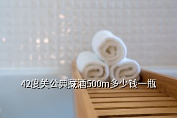 42度关公典藏酒500m多少钱一瓶