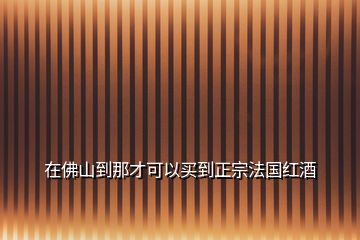 在佛山到那才可以买到正宗法国红酒