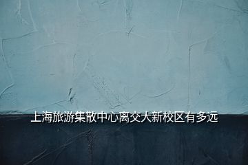 上海旅游集散中心离交大新校区有多远