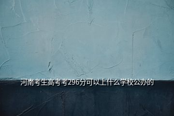 河南考生高考考296分可以上什么学校公办的