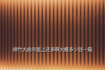 绵竹大曲市面上还多啊大概多少钱一箱