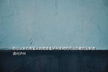 想在父亲的寿宴上为他准备泸州本地的可以珍藏的定制酒请问泸州