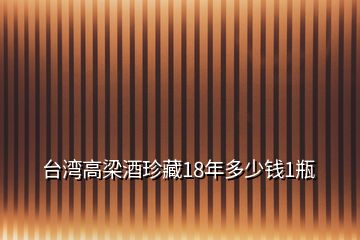 台湾高梁酒珍藏18年多少钱1瓶