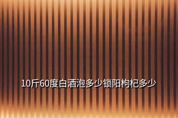 10斤60度白酒泡多少锁阳枸杞多少