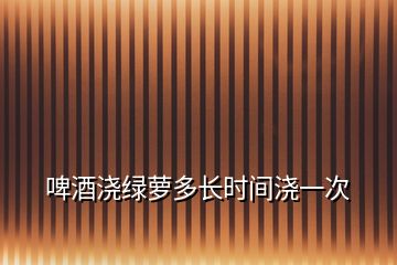 啤酒浇绿萝多长时间浇一次