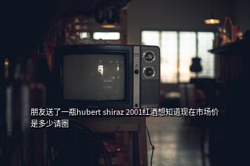 朋友送了一瓶hubert shiraz 2001红酒想知道现在市场价是多少请圏