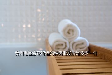 贵州地区雪花啤酒的种类批发价是多少一件