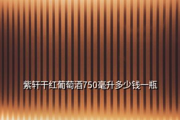 紫轩干红葡萄酒750毫升多少钱一瓶