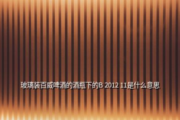 玻璃装百威啤酒的酒瓶下的B 2012 11是什么意思