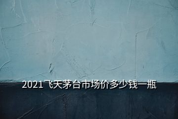 2021飞天茅台市场价多少钱一瓶