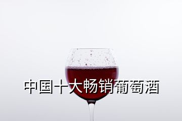 中国十大畅销葡萄酒