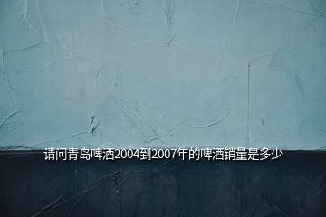 请问青岛啤酒2004到2007年的啤酒销量是多少