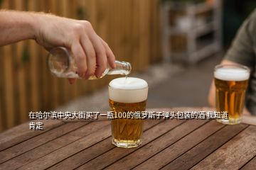 在哈尔滨中央大街买了一瓶100的俄罗斯子弹头包装的酒 我知道肯定