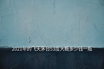 2021年的飞天茅台53度大概多少钱一瓶