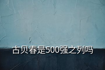 古贝春是500强之列吗