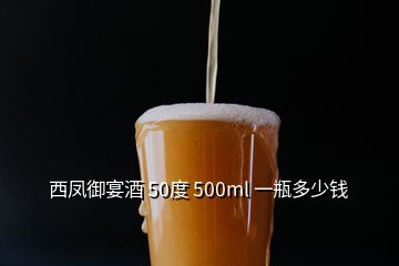 西凤御宴酒 50度 500ml 一瓶多少钱