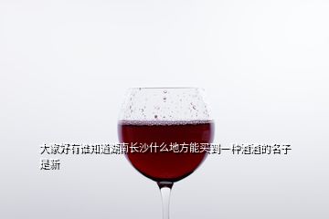 大家好有谁知道湖南长沙什么地方能买到一种酒酒的名子是新