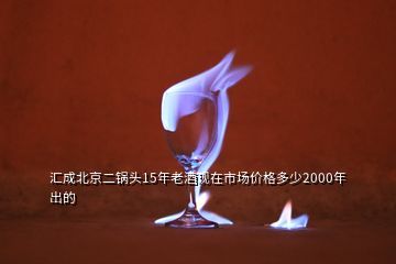 汇成北京二锅头15年老酒现在市场价格多少2000年出的