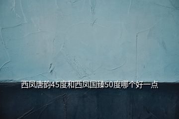 西凤唐韵45度和西凤国臻50度哪个好一点