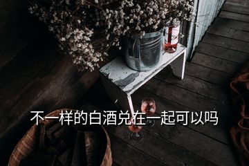 不一样的白酒兑在一起可以吗