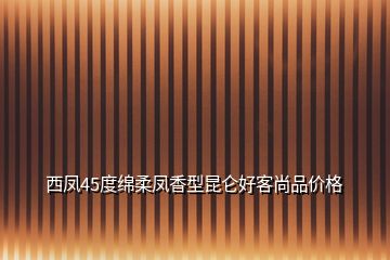 西凤45度绵柔凤香型昆仑好客尚品价格