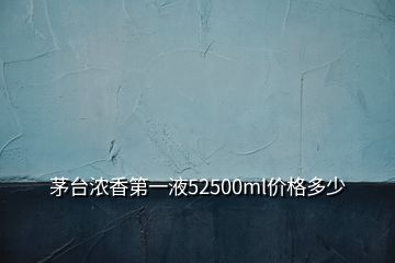 茅台浓香第一液52500ml价格多少