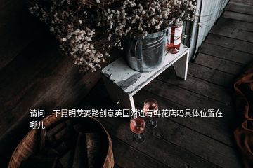 请问一下昆明茭菱路创意英国附近有鲜花店吗具体位置在哪儿