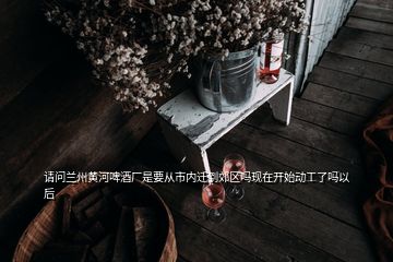 请问兰州黄河啤酒厂是要从市内迁到郊区吗现在开始动工了吗以后