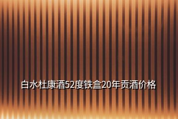 白水杜康酒52度铁盒20年贡酒价格