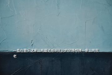 一直在重庆这家公司最近感到无比的厌倦想换一家公司我老