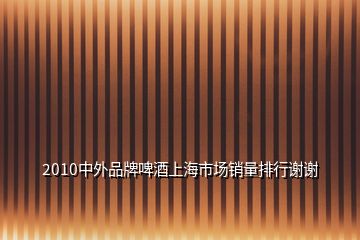 2010中外品牌啤酒上海市场销量排行谢谢