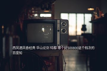 西凤酒凤香经典 华山论剑 特醇 哪个好500800这个档次的 百度知