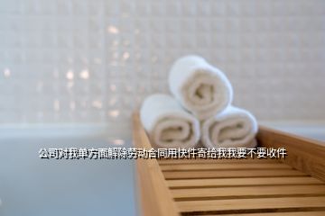 公司对我单方面解除劳动合同用快件寄给我我要不要收件