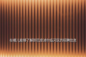 在哪儿能够了解到巴彦淖尔临河区的招聘信息