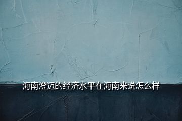 海南澄迈的经济水平在海南来说怎么样