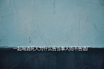 一起喝酒死人为什么告当事人而不告酒厂