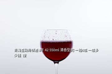 青海互助青稞酒 8年 42 550ml 清香型的 一箱6瓶 一瓶多少钱  搜