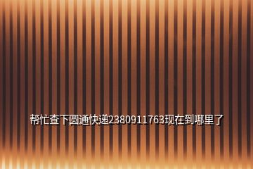 帮忙查下圆通快递2380911763现在到哪里了