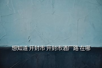 想知道 开封市 开封市酒厂路 在哪